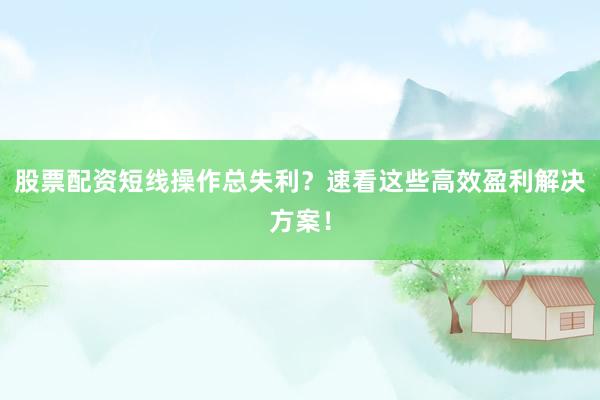 股票配资短线操作总失利？速看这些高效盈利解决方案！