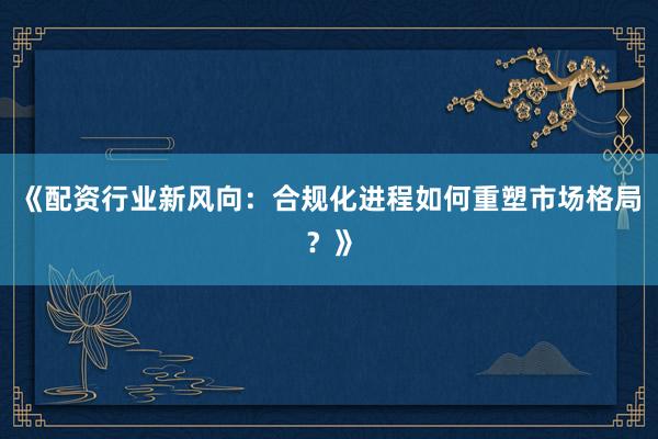 《配资行业新风向：合规化进程如何重塑市场格局？》