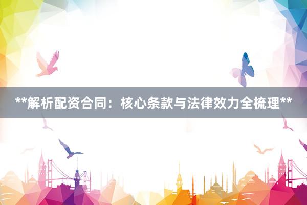 **解析配资合同：核心条款与法律效力全梳理**
