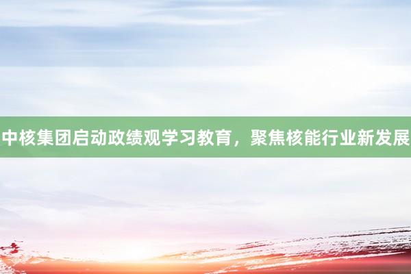中核集团启动政绩观学习教育，聚焦核能行业新发展