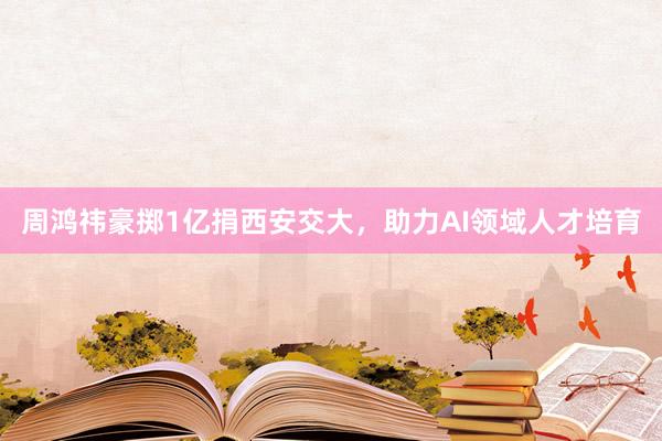 周鸿祎豪掷1亿捐西安交大，助力AI领域人才培育