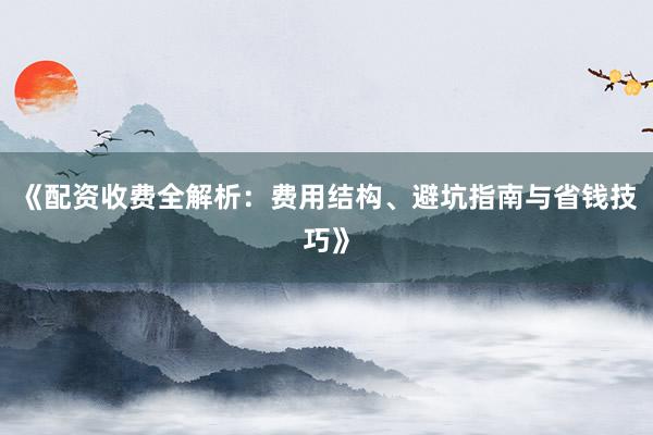 《配资收费全解析：费用结构、避坑指南与省钱技巧》