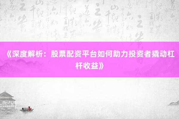 《深度解析：股票配资平台如何助力投资者撬动杠杆收益》