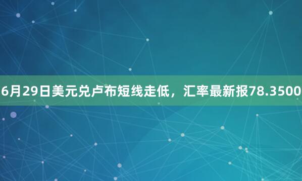 6月29日美元兑卢布短线走低，汇率最新报78.3500