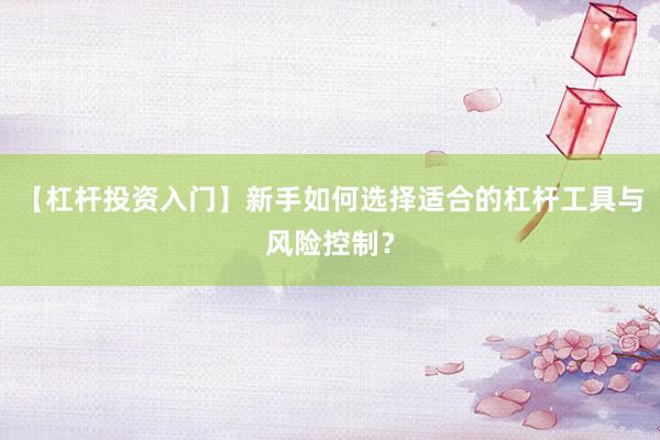 【杠杆投资入门】新手如何选择适合的杠杆工具与风险控制？