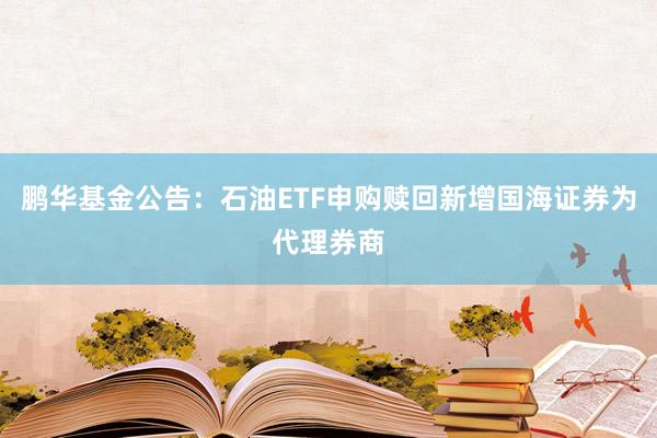 鹏华基金公告：石油ETF申购赎回新增国海证券为代理券商