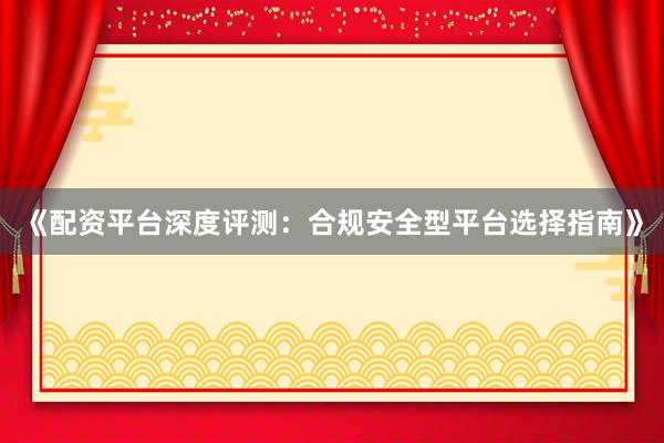 《配资平台深度评测：合规安全型平台选择指南》