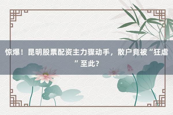 惊爆！昆明股票配资主力骤动手，散户竟被“狂虐”至此？