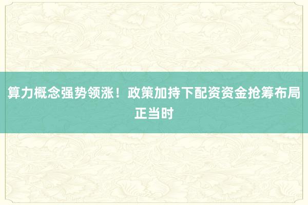 算力概念强势领涨！政策加持下配资资金抢筹布局正当时