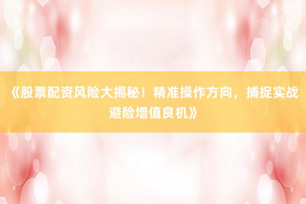 《股票配资风险大揭秘！精准操作方向，捕捉实战避险增值良机》