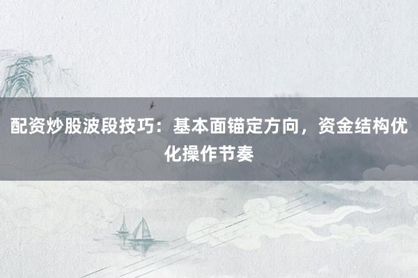 配资炒股波段技巧：基本面锚定方向，资金结构优化操作节奏