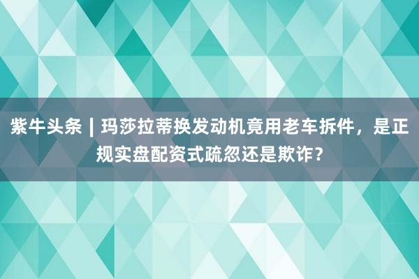 紫牛头条∣玛莎拉蒂换发动机竟用老车拆件，是正规实盘配资式疏忽还是欺诈？