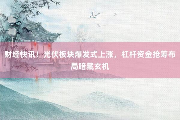 财经快讯！光伏板块爆发式上涨，杠杆资金抢筹布局暗藏玄机