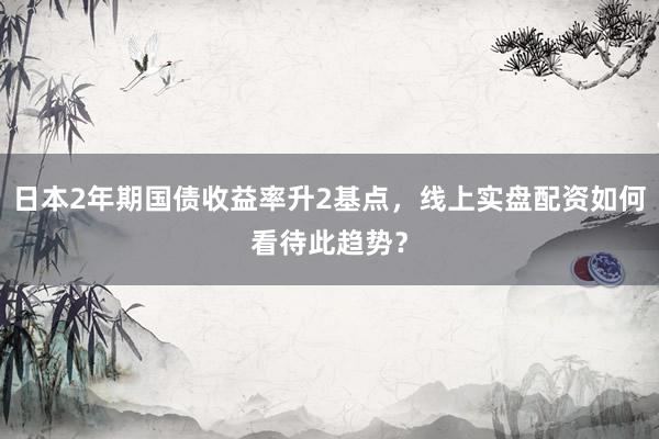 日本2年期国债收益率升2基点，线上实盘配资如何看待此趋势？