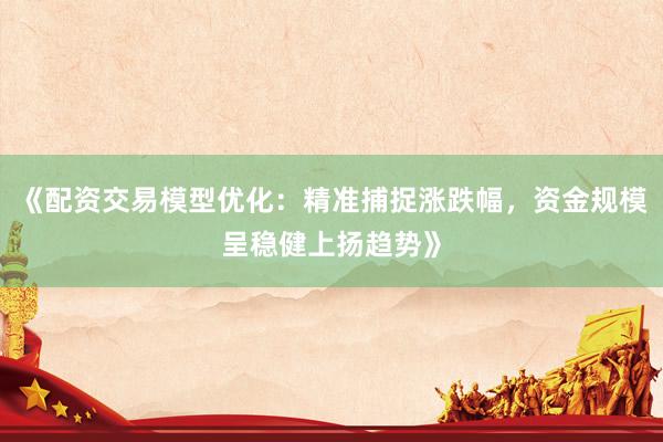 《配资交易模型优化：精准捕捉涨跌幅，资金规模呈稳健上扬趋势》