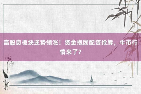 高股息板块逆势领涨！资金抱团配资抢筹，牛市行情来了？