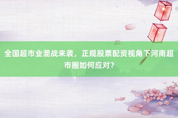 全国超市业混战来袭，正规股票配资视角下河南超市圈如何应对？