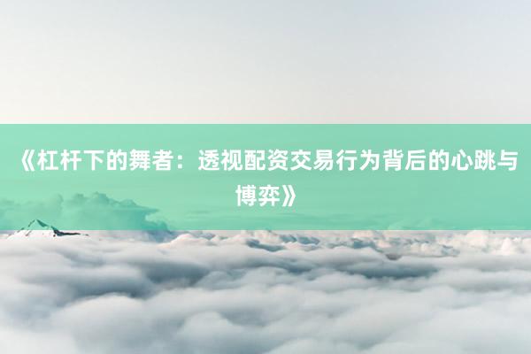 《杠杆下的舞者：透视配资交易行为背后的心跳与博弈》